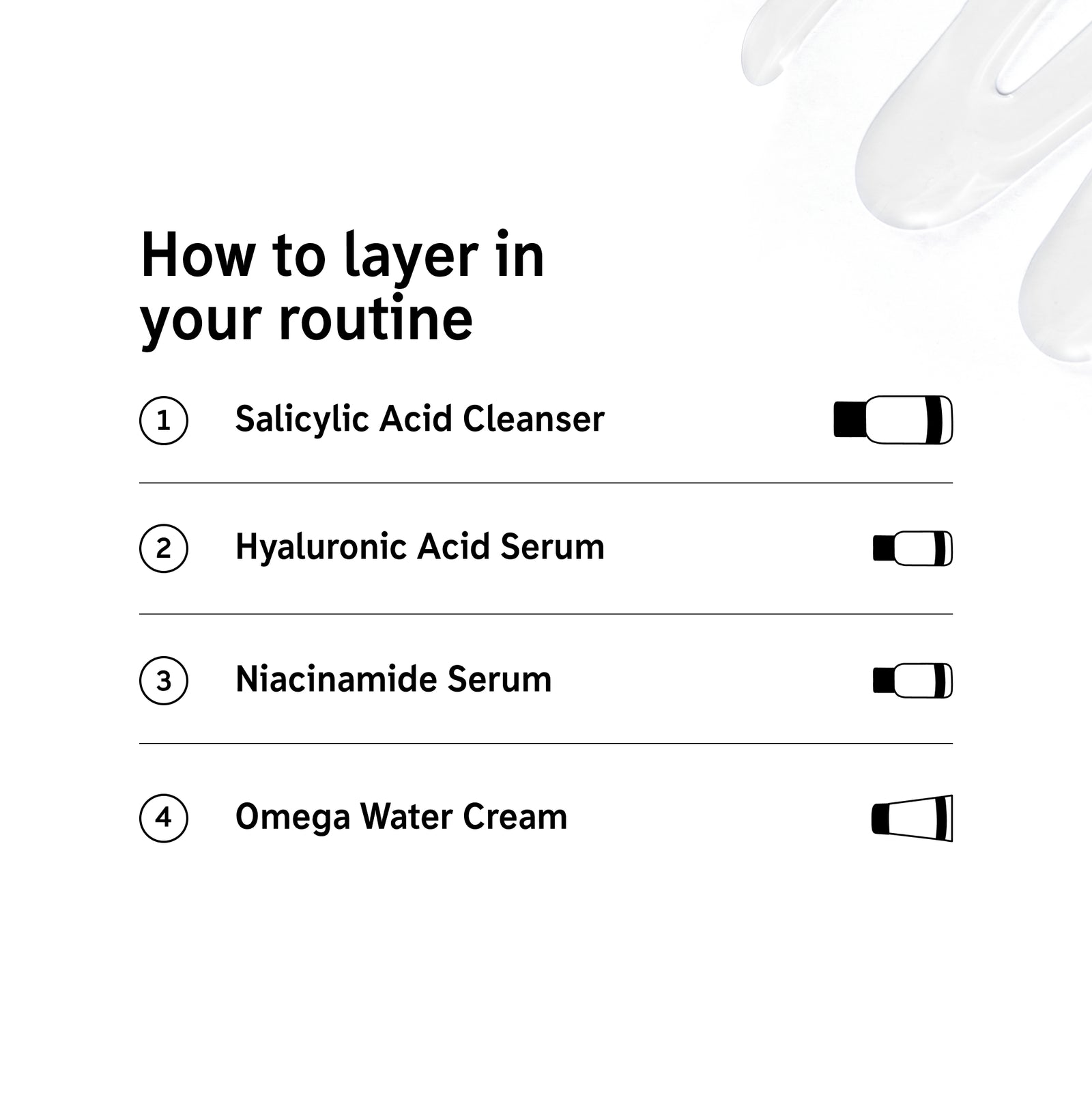 How to layer products in the Blackhead Routine 1. Salicylic Cleanser, 2. Hyaluronic Serum, 3. niacinamide Serum, 4. Omega Water Cream