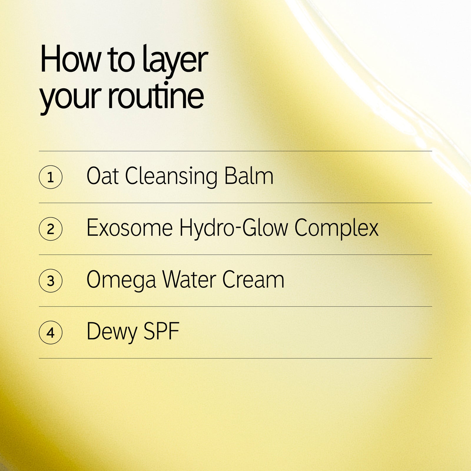 How to layer Routine 1. Oat Cleansing Balm. 2. Exosome Hydro Complex 3. Omega Water Cream 4. Dewy SPF