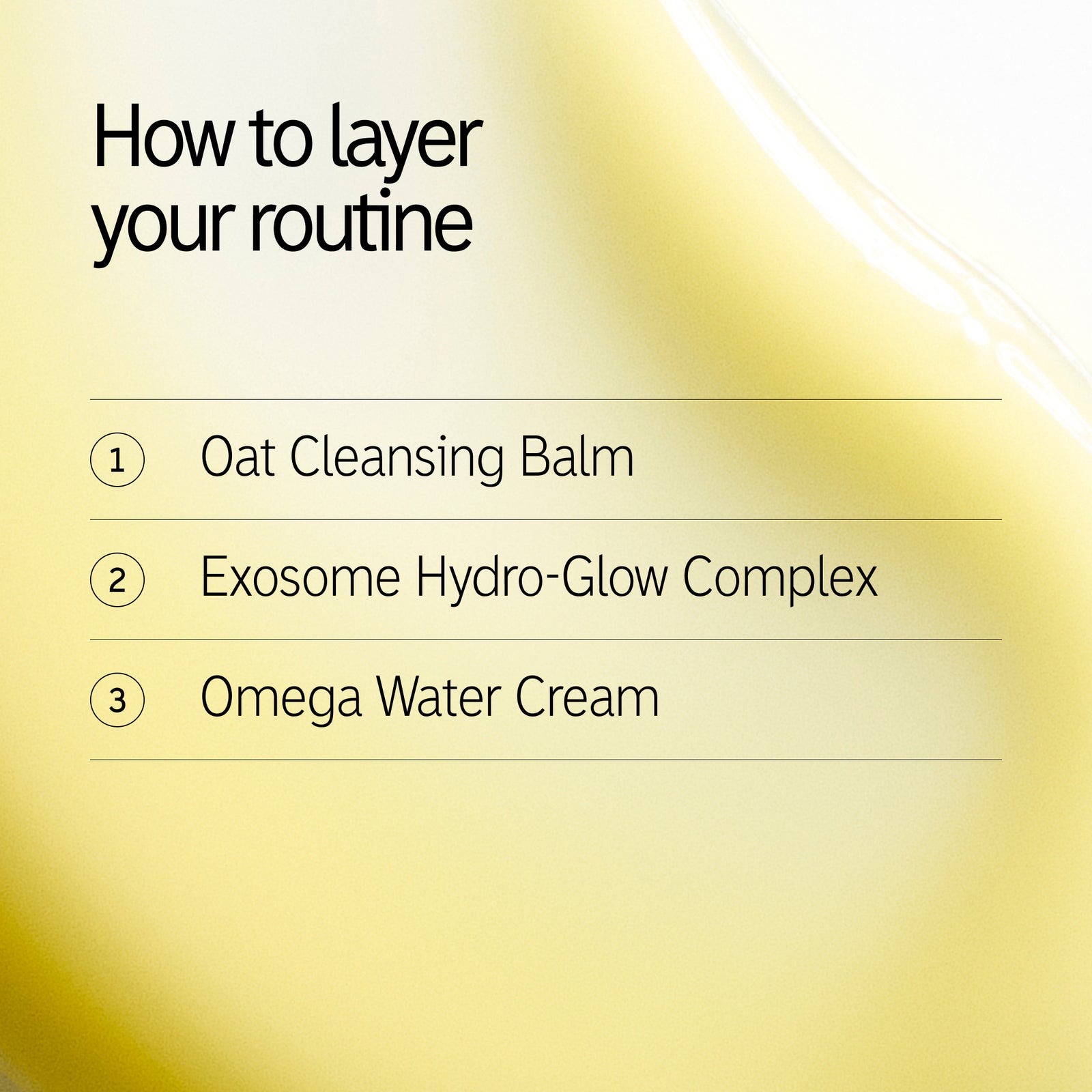 How to layer 1. Oat Balm 2. Exosome Hydro-glow complex 3. Omega Water Cream
